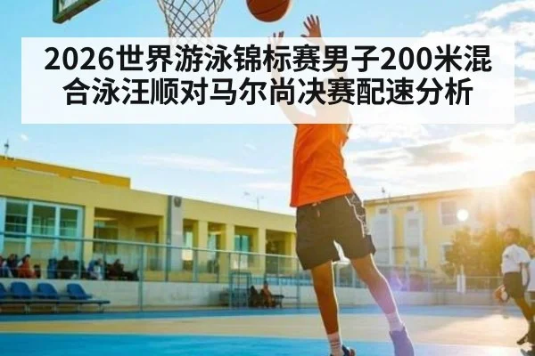 2026世界游泳锦标赛男子200米混合泳汪顺对马尔尚决赛配速分析