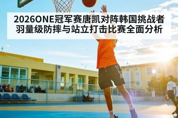 2026ONE冠军赛唐凯对阵韩国挑战者羽量级防摔与站立打击比赛全面分析